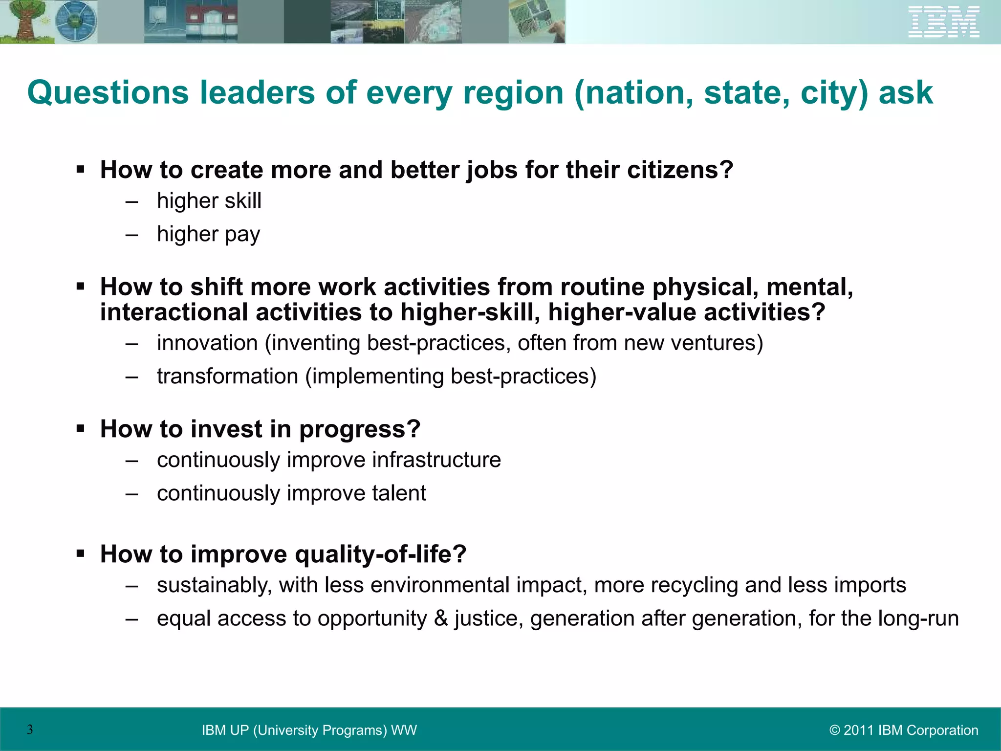 Questions leaders of every region (nation, state, city) ask How to create more and better jobs for their citizens? higher skill higher pay How to shift more work activities from routine physical, mental, interactional activities to higher-skill, higher-value activities? innovation (inventing best-practices, often from new ventures) transformation (implementing best-practices) How to invest in progress? continuously improve infrastructure continuously improve talent How to improve quality-of-life? sustainably, with less environmental impact, more recycling and less imports equal access to opportunity & justice, generation after generation, for the long-run 