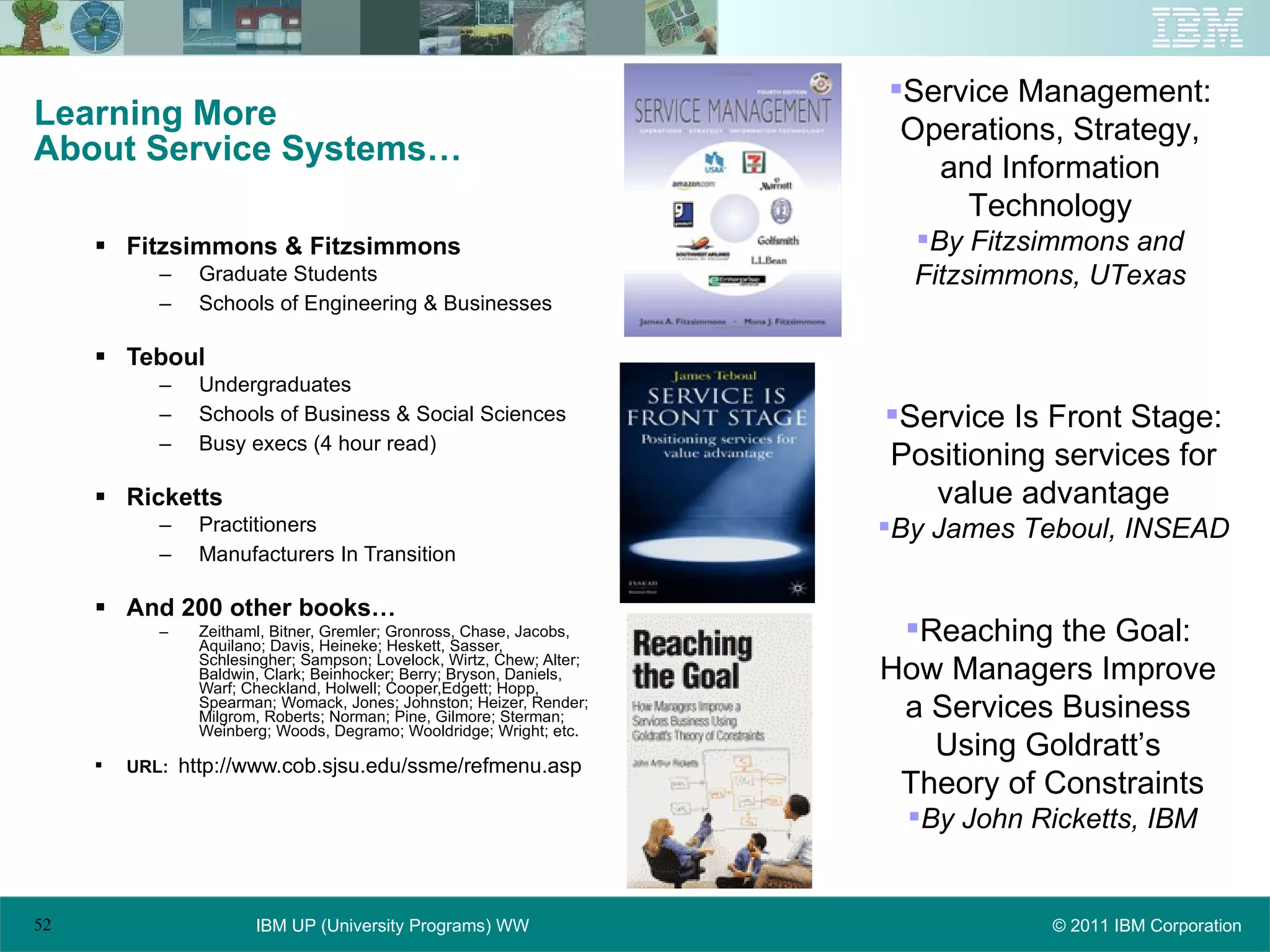 Learning More About Service Systems… Fitzsimmons & Fitzsimmons Graduate Students Schools of Engineering & Businesses Teboul Undergraduates Schools of Business & Social Sciences Busy execs (4 hour read) Ricketts Practitioners Manufacturers In Transition And 200 other books… Zeithaml, Bitner, Gremler; Gronross, Chase, Jacobs, Aquilano; Davis, Heineke; Heskett, Sasser, Schlesingher; Sampson; Lovelock, Wirtz, Chew; Alter; Baldwin, Clark; Beinhocker; Berry; Bryson, Daniels, Warf; Checkland, Holwell; Cooper,Edgett; Hopp, Spearman; Womack, Jones; Johnston; Heizer, Render; Milgrom, Roberts; Norman; Pine, Gilmore; Sterman; Weinberg; Woods, Degramo; Wooldridge; Wright; etc. URL:  http://www.cob.sjsu.edu/ssme/refmenu.asp Reaching the Goal:  How Managers Improve  a Services Business  Using Goldratt’s  Theory of Constraints By John Ricketts, IBM Service Management: Operations, Strategy, and Information Technology By Fitzsimmons and Fitzsimmons, UTexas Service Is Front Stage: Positioning services for value advantage By James Teboul, INSEAD 