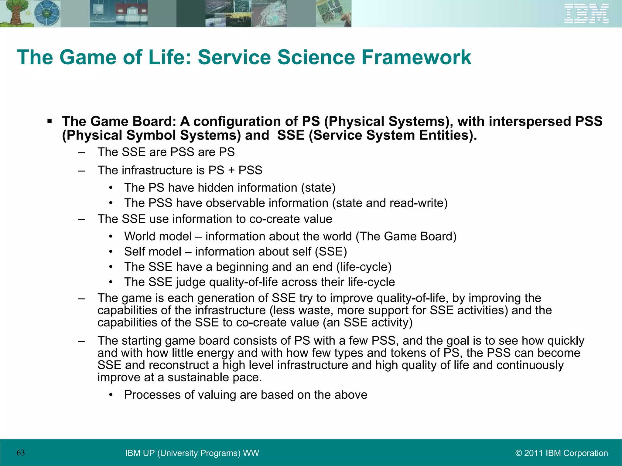 The Game of Life: Service Science Framework The Game Board: A configuration of PS (Physical Systems), with interspersed PSS (Physical Symbol Systems) and  SSE (Service System Entities). The SSE are PSS are PS The infrastructure is PS + PSS The PS have hidden information (state) The PSS have observable information (state and read-write) The SSE use information to co-create value World model – information about the world (The Game Board) Self model – information about self (SSE) The SSE have a beginning and an end (life-cycle) The SSE judge quality-of-life across their life-cycle The game is each generation of SSE try to improve quality-of-life, by improving the capabilities of the infrastructure (less waste, more support for SSE activities) and the capabilities of the SSE to co-create value (an SSE activity) The starting game board consists of PS with a few PSS, and the goal is to see how quickly and with how little energy and with how few types and tokens of PS, the PSS can become SSE and reconstruct a high level infrastructure and high quality of life and continuously improve at a sustainable pace. Processes of valuing are based on the above 