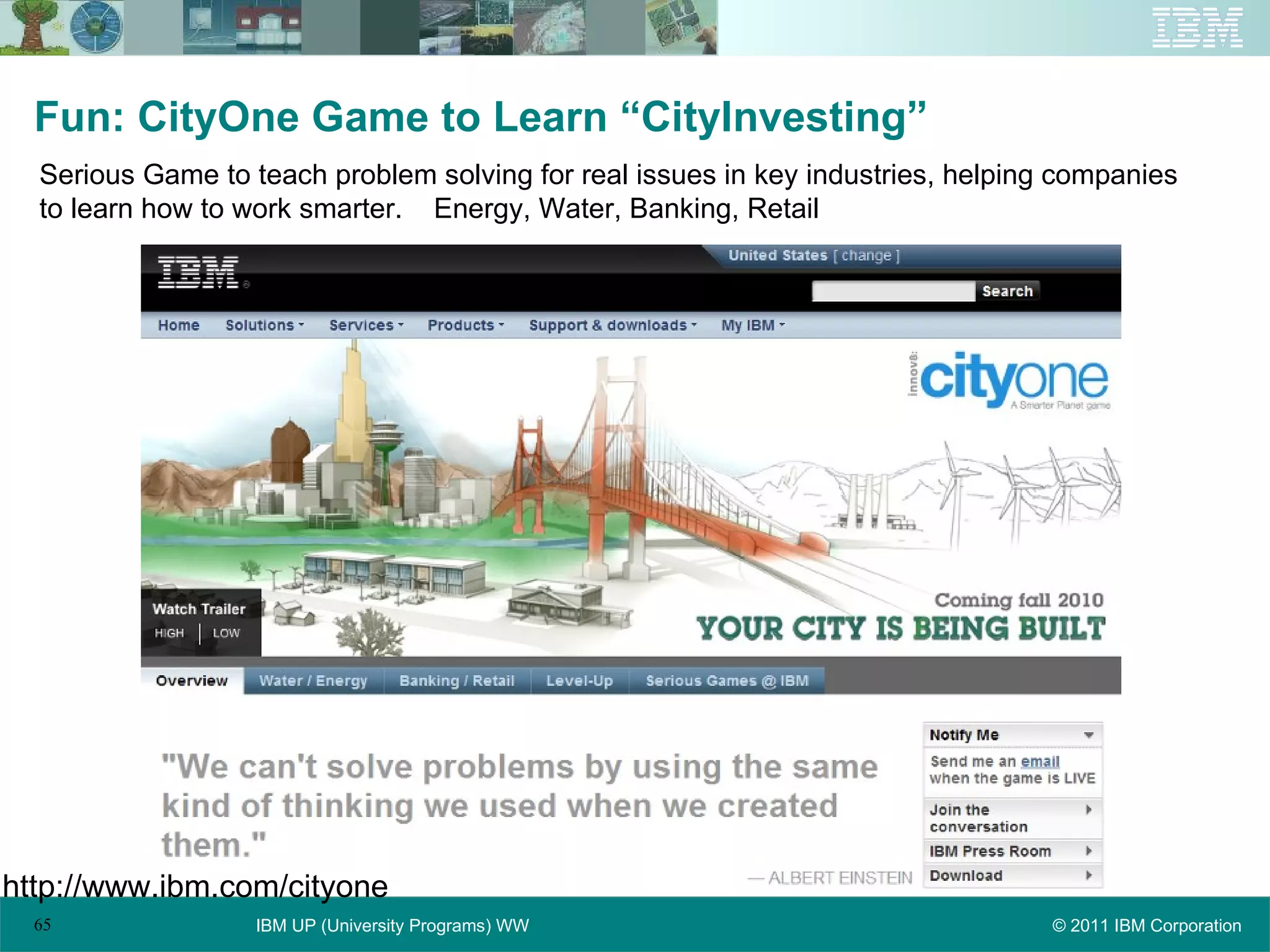 Fun: CityOne Game to Learn “CityInvesting” Serious Game to teach problem solving for real issues in key industries, helping companies to learn how to work smarter.  Energy, Water, Banking, Retail http://www.ibm.com/cityone 