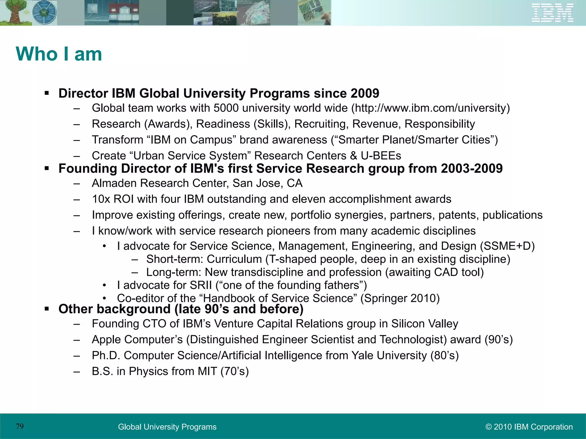 Who I am Director IBM Global University Programs since 2009 Global team works with 5000 university world wide (http://www.ibm.com/university) Research (Awards), Readiness (Skills), Recruiting, Revenue, Responsibility Transform “IBM on Campus” brand awareness (“Smarter Planet/Smarter Cities”) Create “Urban Service System” Research Centers & U-BEEs Founding Director of IBM's first Service Research group from 2003-2009 Almaden Research Center, San Jose, CA 10x ROI with four IBM outstanding and eleven accomplishment awards Improve existing offerings, create new, portfolio synergies, partners, patents, publications I know/work with service research pioneers from many academic disciplines I advocate for Service Science, Management, Engineering, and Design (SSME+D) Short-term: Curriculum (T-shaped people, deep in an existing discipline) Long-term: New transdiscipline and profession (awaiting CAD tool) I advocate for SRII (“one of the founding fathers”) Co-editor of the “Handbook of Service Science” (Springer 2010) Other background (late 90’s and before) Founding CTO of IBM’s Venture Capital Relations group in Silicon Valley Apple Computer’s (Distinguished Engineer Scientist and Technologist) award (90’s) Ph.D. Computer Science/Artificial Intelligence from Yale University (80’s) B.S. in Physics from MIT (70’s) 