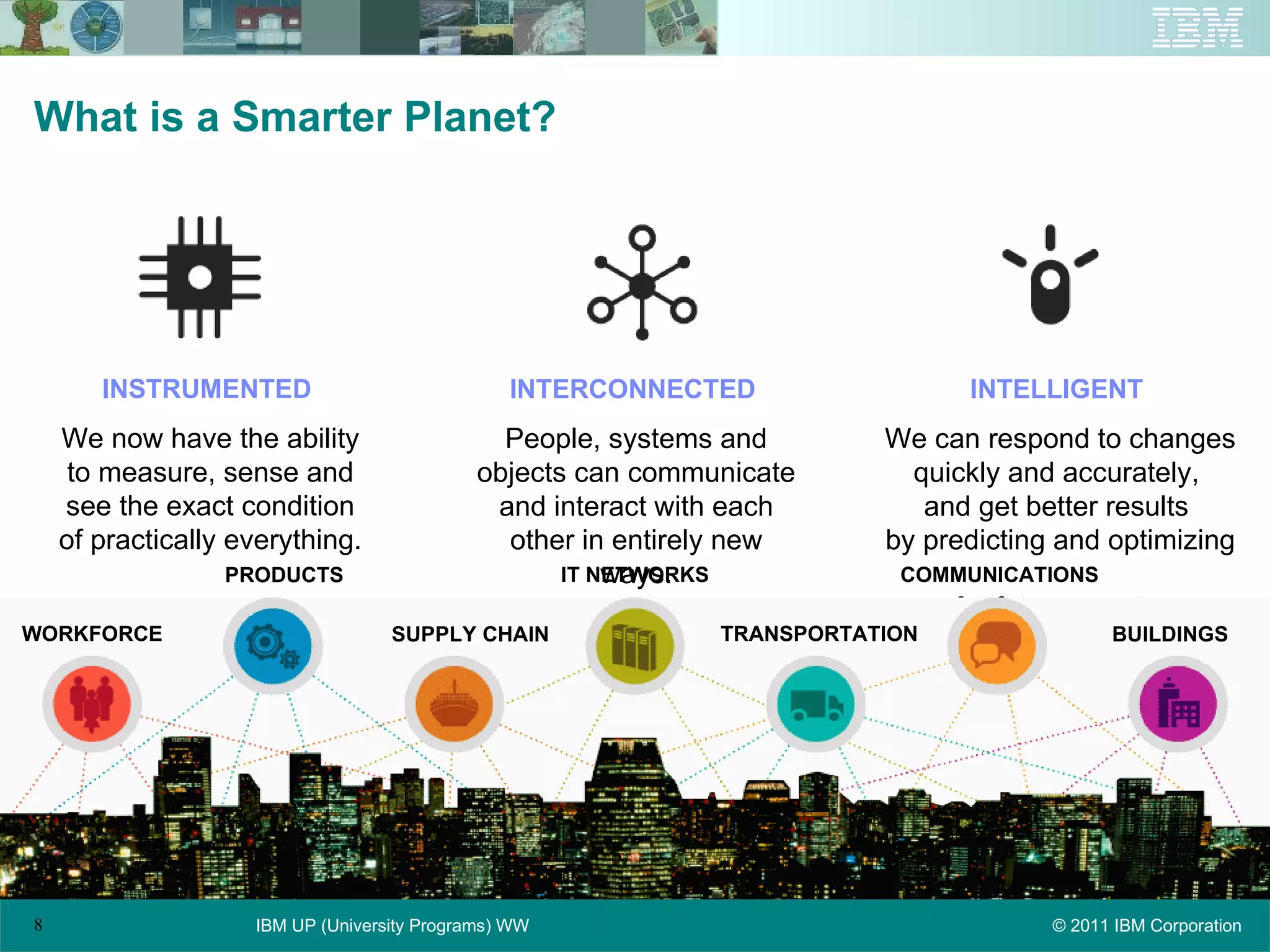 What is a Smarter Planet? INSTRUMENTED   We now have the ability to measure, sense and see the exact condition of practically everything. INTERCONNECTED   People, systems and objects can communicate and interact with each other in entirely new ways. INTELLIGENT   We can respond to changes quickly and accurately,  and get better results  by predicting and optimizing  for future events. WORKFORCE PRODUCTS SUPPLY CHAIN COMMUNICATIONS TRANSPORTATION BUILDINGS IT NETWORKS 