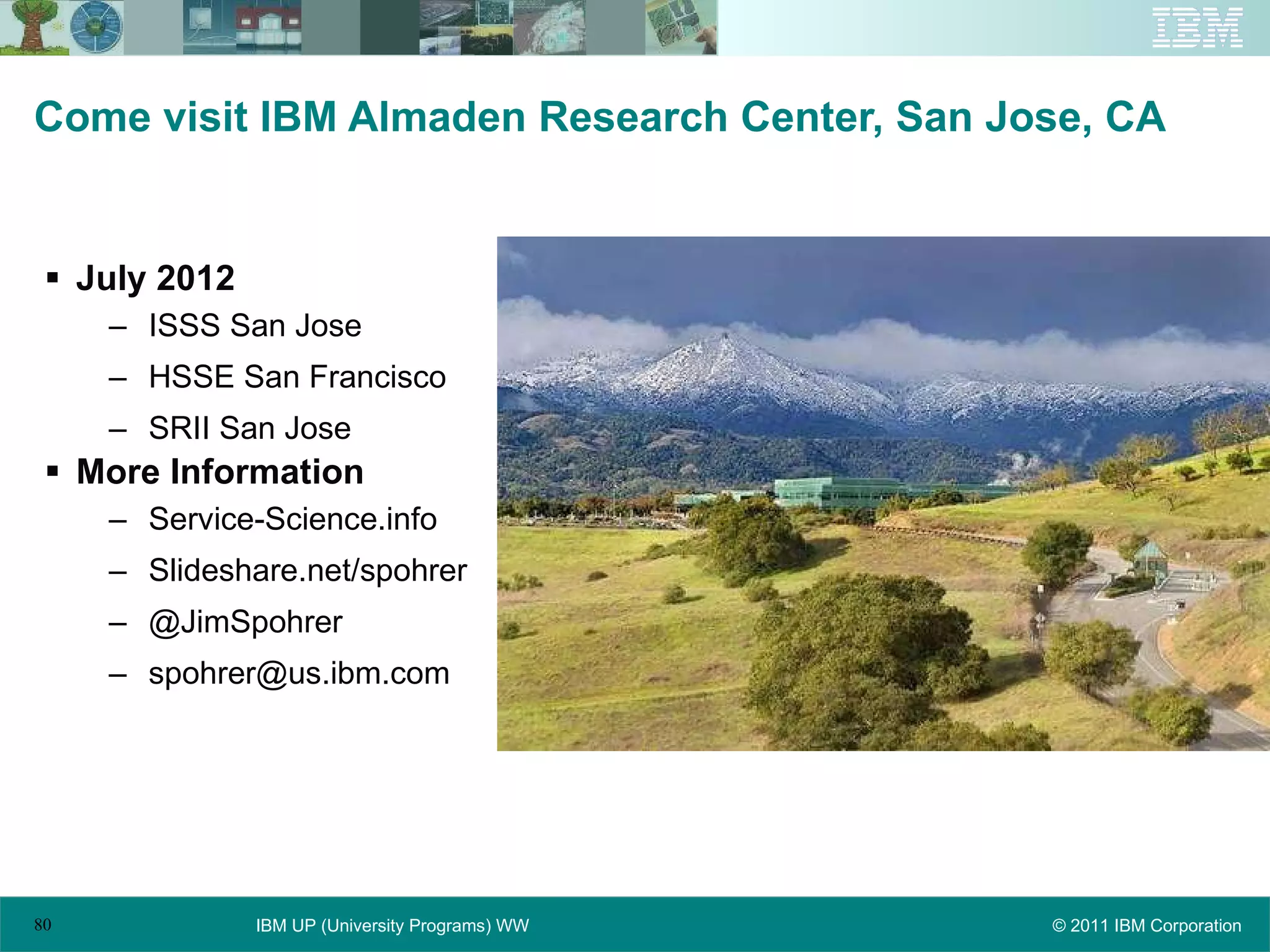 Come visit IBM Almaden Research Center, San Jose, CA July 2012 ISSS San Jose HSSE San Francisco SRII San Jose More Information Service-Science.info Slideshare.net/spohrer @JimSpohrer [email_address] 