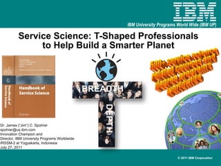 Service Science: T-Shaped Professionals to Help Build a Smarter Planet Dr. James (“Jim”) C. Spohrer [email_address] Innovation Champion and  Director, IBM University Programs Worldwide IRSSM-2 at Yogyakarta, Indonesia July 27, 2011 500+ service science related courses and degree programs worldwide BREADTH DEPTH 