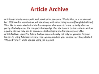 Article ArchiveArticles Archive is a non-profit web services for everyone. We decided, our services wil be 100% free for users but we will stand only with advertising income{GoogleAds,Other}We’d like to make a technical site for everyone,who wants to know or study whether partly of wholly about the computer knowledge. Our site is not a business site as well as a policy site; we only aim to become as technological site for internet users.TheArticleArchivesusers.The Article Archive can used easily not only for you also for your friends.By using ArticleArchivesservices,you can reduce your unnecessary times {called “Wasted Times”} while you are using the internet 