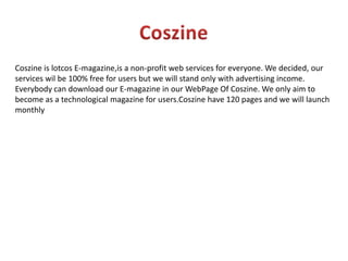 CoszineCoszine is lotcosE-magazine,is a non-profit web services for everyone. We decided, our services wil be 100% free for users but we will stand only with advertising income. Everybody can download our E-magazine in our WebPage Of Coszine. We only aim to become as a technological magazine for users.Coszine have 120 pages and we will launch monthly