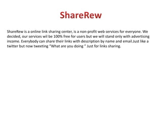 ShareRewShareRew is a online link sharing center, is a non-profit web services for everyone. We decided, our services wil be 100% free for users but we will stand only with advertising income. Everybody can share their links with description by name and email.Just like a twitter but now tweeting “What are you doing ” Just for links sharing.
