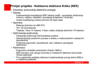 Primjer projekta - Nuklearna elektrana Krško (NEK)
• Industrija: proizvodnja električne energije
• Opseg:
   – Implementacija kompletnog ERP rešenja (eAM - upravljanje održavanja
     imovine, nabava, skladište, upravljanje projektima i financije)
   – Izrada izvještajnog sustava pomoću BI Apps alata
• Isporuka:
   – Rešenje bazirano na eBS R12
   – Tim: 32 konzultanata
   – Trajanje: I faza 10 mjeseci, II faza u tijeku (trajanje planirano 19 mjeseci)
• Optimizacija poslovanja
   – Integracija poslovnog informacijskog sustava
   – Standardizacija poslovnih procesa u skladu s meñunarodnim nuklearnim
     standardima
   – Podizanje sigurnosti i pouzdanosti, kao i efikasno upravljanje
     elektranom
• Partnerstvo
   – Dugoročno strateško partnerstvo Oracle i NEK-a
   – NEK trenutno vodi udrugu korisnika iz nuklearnih elektrana koji koriste
     Oracle aplikacije
   – Prva zajednička svjetska referenca implementacije punog obima EBS-a
     u nuklearnoj elektrani
 
