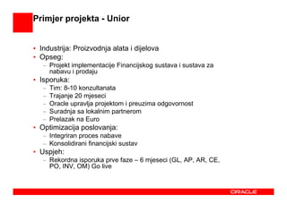 Primjer projekta - Unior


• Industrija: Proizvodnja alata i dijelova
• Opseg:
   – Projekt implementacije Financijskog sustava i sustava za
     nabavu i prodaju
• Isporuka:
   –   Tim: 8-10 konzultanata
   –   Trajanje 20 mjeseci
   –   Oracle upravlja projektom i preuzima odgovornost
   –   Suradnja sa lokalnim partnerom
   –   Prelazak na Euro
• Optimizacija poslovanja:
   – Integriran proces nabave
   – Konsolidirani financijski sustav
• Uspjeh:
   – Rekordna isporuka prve faze – 6 mjeseci (GL, AP, AR, CE,
     PO, INV, OM) Go live
 
