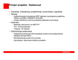 Primjer projekta - Dalekovod

• Industrija: inženjering, projektiranje, proizvodnja i izgradnja
• Opseg:
   – Implementacija kompletnog ERP rješenja (upravljanje projektima,
     nabava, prodaja, skladište i financije)
   – Izrada interface-a prema postojećoj aplikaciji proizvodnje
• Isporuka:
   – Rješenje zasnovano na eBS R11
   – Tim: 18 konzultanata
   – Trajanje: 16 mjeseci
• Optimizacija poslovanja
   – Integracija poslovnog informacijskog sustava kao pretpostavka
     daljnjeg razvoja MIS-a
   – Standardizacija poslovnih procesa
   – Upravljanje i planiranje troškova projekta
 