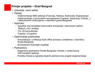 Primjer projekta – Grad Beograd
• Industrija: Javni sektor
• Opseg:
   – Implementacija EBS rješenja (Financije, Nabava, Kadrovska Organizacija)
   – Implementacija u komunalnim kompanijama (Toplane, Saobraćaj, Čistoća,..)
     i zdravstvenim institucijama u vlasništvu grada Beograda
• Isporuka:
   –   Izgradnja dva templatea (komunalne kompanije i zdravstveni sektor)
   –    Rollout u 40+ entiteta
   –   Tim: 25 konzultanata
   –   Trajanje: 3,5 godine
• Optimizacija poslovanja:
   – Konsolidacija i unifikacija back office procesa u entitetima u vlasništvu
     Grada Beograda
   – Konsolidirani financijski izvještaji
• Partnerstvo:
   – Dugoročno partnerstvo Grada Beograda i Oracle u modernizaciji
     informacijskih rješenja
   – Podrška Oracle-a izgradnji lokalnih partnera kroz projekt implementacije
 