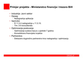 Primjer projekta - Ministarstvo financija i trezora BiH

• Industrija: Javni sektor
• Opseg:
   – Nadogradnja aplikacije
• Isporuka:
   – R 11.5.4 nadogradnja u 11.5.10.
   – Tim: 3-5 konzultanata
• Optimizacija poslovanja
   – Optimizacija sustava koji je u upotrebi 7 godina
   – Konsolidirana financijska izvješća
• Partnerstvo
   – Dokazano dugoročno partnerstvo kroz nadogradnju i optimizaciju
 