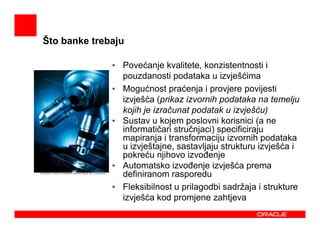 Što banke trebaju

              • Povećanje kvalitete, konzistentnosti i
                pouzdanosti podataka u izvješćima
              • Mogućnost praćenja i provjere povijesti
                izvješća (prikaz izvornih podataka na temelju
                kojih je izračunat podatak u izvješću)
              • Sustav u kojem poslovni korisnici (a ne
                informatičari stručnjaci) specificiraju
                mapiranja i transformaciju izvornih podataka
                u izvještajne, sastavljaju strukturu izvješća i
                pokreću njihovo izvoñenje
              • Automatsko izvoñenje izvješća prema
                definiranom rasporedu
              • Fleksibilnost u prilagodbi sadržaja i strukture
                izvješća kod promjene zahtjeva
 