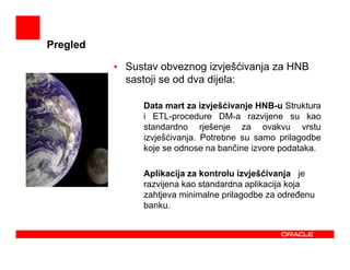 Pregled

          • Sustav obveznog izvješćivanja za HNB
            sastoji se od dva dijela:

             -   Data mart za izvješćivanje HNB-u Struktura
                 i ETL-procedure DM-a razvijene su kao
                 standardno rješenje za ovakvu vrstu
                 izvješćivanja. Potrebne su samo prilagodbe
                 koje se odnose na bančine izvore podataka.

             -   Aplikacija za kontrolu izvješćivanja je
                 razvijena kao standardna aplikacija koja
                 zahtjeva minimalne prilagodbe za odreñenu
                 banku.
 