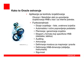 Kako to Oracle ostvaruje
           • Aplikacija za kontrolu izvješćivanja
               • Otvoren i fleksibilan alat za upravljanje
                 izvješćivanja HNB-u kao i za interne potrebe.
               • Funkcionalnost:
                   •   Dizajn izvještaja – liste, unakrsna izvješća
                   •   Automatsko i ručno popravljanje podataka
                   •   Planiranje i generiranje izvješća
                   •   Eksport u formatu koji specificira HNB
                       (datoteke, tablice)
                   •   Auditing
                   •   Arhiviranje
                   •   Definiranje mostova za mapiranje i pravila
                   •   Definiranje HNB-dimenzija (obilježja,
                       instrumenti)
                   •   Sigurnost
 