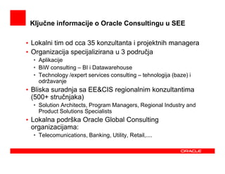 Ključne informacije o Oracle Consultingu u SEE

• Lokalni tim od cca 35 konzultanta i projektnih managera
• Organizacija specijalizirana u 3 područja
  • Aplikacije
  • BiW consulting – BI i Datawarehouse
  • Technology /expert services consulting – tehnologija (baze) i
    održavanje
• Bliska suradnja sa EE&CIS regionalnim konzultantima
  (500+ stručnjaka)
  • Solution Architects, Program Managers, Regional Industry and
    Product Solutions Specialists
• Lokalna podrška Oracle Global Consulting
  organizacijama:
  • Telecomunications, Banking, Utility, Retail,....
 