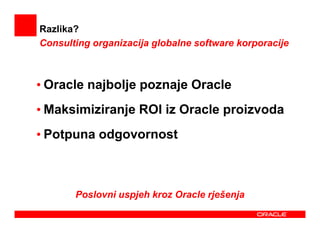 Razlika?
Consulting organizacija globalne software korporacije



• Oracle najbolje poznaje Oracle
• Maksimiziranje ROI iz Oracle proizvoda
• Potpuna odgovornost



       Poslovni uspjeh kroz Oracle rješenja
 