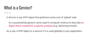 What is a Service?
A Service is any PHP object that performs some sort of "global" task.
It's a purposefully-generic name used in computer science to describe an
object that's created for a specific purpose (e.g. delivering emails).
As a rule, a PHP object is a service if it is used globally in your application.
 