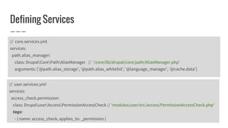 Defining Services
// user.services.yml
services:
access_check.permission:
class: DrupaluserAccessPermissionAccessCheck // ‘modules/user/src/access/PermissionAccessCheck.php’
tags:
- { name: access_check, applies_to: _permission }
// core.services.yml
services:
path.alias_manager:
class: DrupalCorePathAliasManager // ‘/core/lib/drupal/core/path/AliasManager.php’
arguments: ['@path.alias_storage', '@path.alias_whitelist', '@language_manager', '@cache.data']
 