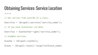 Obtaining Services: Service Location
// Get service from outside of a class.
$service = Drupal::service('service_name');
// If you have $container variable
$service = $container->get('service_name');
// Example services
$cache = Drupal::cache();
$lock = Drupal::lock()->acquire($lock_name)
 