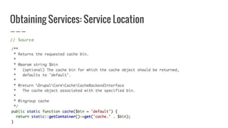 Obtaining Services: Service Location
// Source
$cache = Drupal::cache();
 