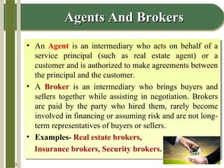 14-10
Agents And BrokersAgents And Brokers
• An Agent is an intermediary who acts on behalf of a
service principal (such as real estate agent) or a
customer and is authorized to make agreements between
the principal and the customer.
• A Broker is an intermediary who brings buyers and
sellers together while assisting in negotiation. Brokers
are paid by the party who hired them, rarely become
involved in financing or assuming risk and are not long-
term representatives of buyers or sellers.
• Examples- Real estate brokers,
Insurance brokers, Security brokers.
• An Agent is an intermediary who acts on behalf of a
service principal (such as real estate agent) or a
customer and is authorized to make agreements between
the principal and the customer.
• A Broker is an intermediary who brings buyers and
sellers together while assisting in negotiation. Brokers
are paid by the party who hired them, rarely become
involved in financing or assuming risk and are not long-
term representatives of buyers or sellers.
• Examples- Real estate brokers,
Insurance brokers, Security brokers.
 