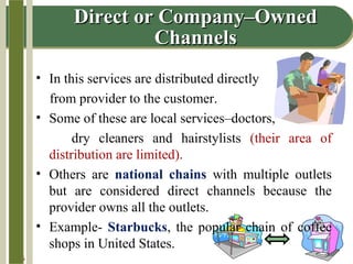 14-5
Direct or Company–OwnedDirect or Company–Owned
ChannelsChannels
• In this services are distributed directly
from provider to the customer.
• Some of these are local services–doctors,
dry cleaners and hairstylists (their area of
distribution are limited).
• Others are national chains with multiple outlets
but are considered direct channels because the
provider owns all the outlets.
• Example- Starbucks, the popular chain of coffee
shops in United States.
 