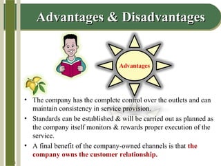 14-6
Advantages & DisadvantagesAdvantages & Disadvantages
• The company has the complete control over the outlets and can
maintain consistency in service provision.
• Standards can be established & will be carried out as planned as
the company itself monitors & rewards proper execution of the
service.
• A final benefit of the company-owned channels is that the
company owns the customer relationship.
 
