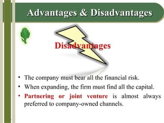 14-7
Advantages & DisadvantagesAdvantages & Disadvantages
• The company must bear all the financial risk.
• When expanding, the firm must find all the capital.
• Partnering or joint venture is almost always
preferred to company-owned channels.
 