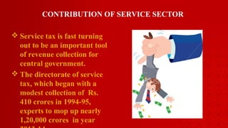 CONTRIBUTION OF SERVICE SECTOR
 Service tax is fast turning
out to be an important tool
of revenue collection for
central government.
 The directorate of service
tax, which began with a
modest collection of Rs.
410 crores in 1994-95,
experts to mop up nearly
1,20,000 crores in year
 