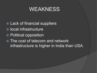 WEAKNESS
 Lack of financial suppliers
 local infrastructure
 Political opposition
 The cost of telecom and network
infrastructure is higher in India than USA
 