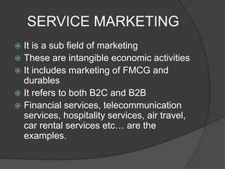 SERVICE MARKETING
 It is a sub field of marketing
 These are intangible economic activities
 It includes marketing of FMCG and
durables
 It refers to both B2C and B2B
 Financial services, telecommunication
services, hospitality services, air travel,
car rental services etc… are the
examples.
 
