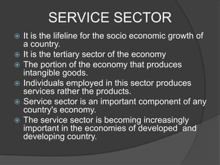 SERVICE SECTOR
 It is the lifeline for the socio economic growth of
a country.
 It is the tertiary sector of the economy
 The portion of the economy that produces
intangible goods.
 Individuals employed in this sector produces
services rather the products.
 Service sector is an important component of any
country's economy.
 The service sector is becoming increasingly
important in the economies of developed and
developing country.
 