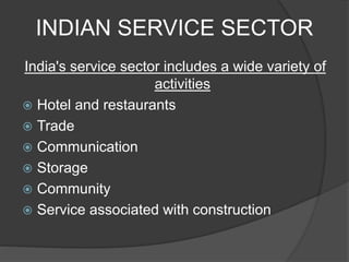 INDIAN SERVICE SECTOR
India's service sector includes a wide variety of
activities
 Hotel and restaurants
 Trade
 Communication
 Storage
 Community
 Service associated with construction
 