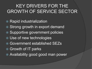 KEY DRIVERS FOR THE
GROWTH OF SERVICE SECTOR
 Rapid industrialization
 Strong growth in export demand
 Supportive government policies
 Use of new technologies
 Government established SEZs
 Growth of IT parks
 Availability good good man power
 