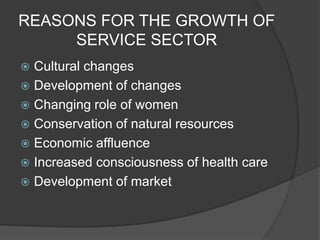 REASONS FOR THE GROWTH OF
SERVICE SECTOR
 Cultural changes
 Development of changes
 Changing role of women
 Conservation of natural resources
 Economic affluence
 Increased consciousness of health care
 Development of market
 