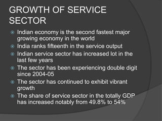 GROWTH OF SERVICE
SECTOR
 Indian economy is the second fastest major
growing economy in the world
 India ranks fifteenth in the service output
 Indian service sector has increased lot in the
last few years
 The sector has been experiencing double digit
since 2004-05
 The sector has continued to exhibit vibrant
growth
 The share of service sector in the totally GDP
has increased notably from 49.8% to 54%
 