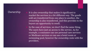Ownership  It is also ownership that makes it significant to
market the services in a bit different way. The goods
sold are transferred from one place to another, the
ownership is also transferred, and this provides to the
buyers an opportunity to resell.
 In the case of services, we don’t find the same thing.
The users have just an access to the service. As for
example, a consumer can use personal care services
or Medicare services or can use a hotel room or
swimming pool, however the ownership rests with the
providers.
 