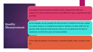 Quality
Measurement
The quality of service requires another tool for measurement. We can’t
measure it in terms of service level. It is very difficult to rate or quantify the total
purchase.
As for example, we can quantify the food served in a hotel but the way a waiter
or a carrier serves it, or overall environment or behavior of other staff can’t be
ignored while rating the total process. Hence, we can determine the level of
satisfaction at which the users are found satisfied.
A firm sells atmosphere, conveniences, consistent quality, status, anxiety, moral,
etc.
 