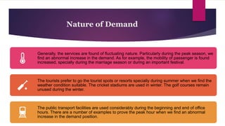 Nature of Demand
Generally, the services are found of fluctuating nature. Particularly during the peak season, we
find an abnormal increase in the demand. As for example, the mobility of passenger is found
increased, specially during the marriage season or during an important festival.
The tourists prefer to go the tourist spots or resorts specially during summer when we find the
weather condition suitable. The cricket stadiums are used in winter. The golf courses remain
unused during the winter.
The public transport facilities are used considerably during the beginning and end of office
hours. There are a number of examples to prove the peak hour when we find an abnormal
increase in the demand position.
 