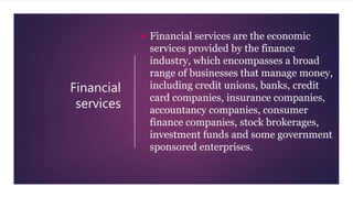 Financial
services
 Financial services are the economic
services provided by the finance
industry, which encompasses a broad
range of businesses that manage money,
including credit unions, banks, credit
card companies, insurance companies,
accountancy companies, consumer
finance companies, stock brokerages,
investment funds and some government
sponsored enterprises.
 