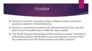 TOURISM
 Tourism is travel for recreation, leisure, religious, family or business
purposes usually for a limited duration.
 Tourism is commonly associated with international travel but may also
refer to travel to another place within the same country.
 The World Tourism Organization defines tourists as people "traveling to
and staying in places outside their usual environment or not more than
one consecutive years for leisure business and other purposes".
 