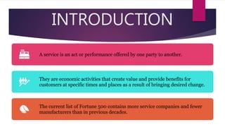 INTRODUCTION
A service is an act or performance offered by one party to another.
They are economic activities that create value and provide benefits for
customers at specific times and places as a result of bringing desired change.
The current list of Fortune 500 contains more service companies and fewer
manufacturers than in previous decades.
 