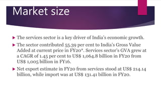 Market size
 The services sector is a key driver of India’s economic growth.
 The sector contributed 55.39 per cent to India’s Gross Value
Added at current price in FY20*. Services sector’s GVA grew at
a CAGR of 1.45 per cent to US$ 1,064.8 billion in FY20 from
US$ 1,005 billion in FY16.
 Net export estimate in FY20 from services stood at US$ 214.14
billion, while import was at US$ 131.41 billion in FY20.
 