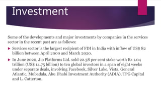 Investment
Some of the developments and major investments by companies in the services
sector in the recent past are as follows:
 Services sector is the largest recipient of FDI in India with inflow of US$ 82
billion between April 2000 and March 2020.
 In June 2020, Jio Platforms Ltd. sold 22.38 per cent stake worth Rs 1.04
trillion (US$ 14.75 billion) to ten global investors in a span of eight weeks
under separate deals, involving Facebook, Silver Lake, Vista, General
Atlantic, Mubadala, Abu Dhabi Investment Authority (ADIA), TPG Capital
and L. Catterton.
 