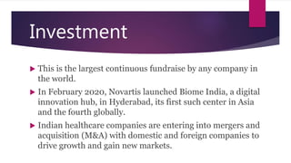 Investment
 This is the largest continuous fundraise by any company in
the world.
 In February 2020, Novartis launched Biome India, a digital
innovation hub, in Hyderabad, its first such center in Asia
and the fourth globally.
 Indian healthcare companies are entering into mergers and
acquisition (M&A) with domestic and foreign companies to
drive growth and gain new markets.
 