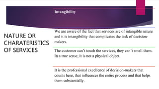 NATURE OR
CHARATERISTICS
OF SERVICES
Intangibility
We are aware of the fact that services are of intangible nature
and it is intangibility that complicates the task of decision-
makers.
The customer can’t touch the services, they can’t smell them.
In a true sense, it is not a physical object.
It is the professional excellence of decision-makers that
counts here, that influences the entire process and that helps
them substantially.
 