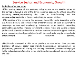 Service Sector and Economic, Growth
Definition of service sector
The tertiary sector of the economy (also known as the service sector or
the service industry) is one of the three economic sectors, the others being the
secondary sector(approximately the same as manufacturing) and the
primary sector (agriculture, fishing, and extraction such as mining).
The portion of the economy that produces intangible goods. According to the
U.S. Census Bureau, the service sector primarily consists of truck transportation,
messenger services and warehousing; information sector services; securities,
commodities and other financial investment services; rental and leasing services;
professional, scientific and technical services; administrative and support services;
waste management and remediation; health care and social assistance; and arts,
entertainment and recreation services.
Individuals employed in this sector produce services rather than products.
Examples of service sector jobs include housekeeping, psychotherapy, tax
preparation, guided tours, nursing and teaching. By contrast, individuals employed
in the industrial/manufacturing sector might produce goods such as cars, clothing
and toys.
 