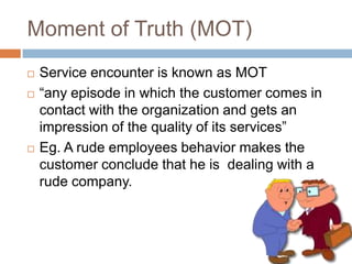 Moment of Truth (MOT)Service encounter is known as MOT“any episode in which the customer comes in contact with the organization and gets an impression of the quality of its services”Eg. A rude employees behavior makes the customer conclude that he is  dealing with a rude company.