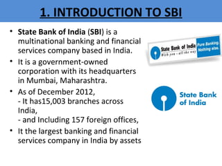 1. INTRODUCTION TO SBI
• State Bank of India (SBI) is a
multinational banking and financial
services company based in India.
• It is a government-owned
corporation with its headquarters
in Mumbai, Maharashtra.
• As of December 2012,
- It has15,003 branches across
India,
- and Including 157 foreign offices,
• It the largest banking and financial
services company in India by assets
 